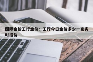 国际金价工行金价：工行今日金价多少一克实时报价