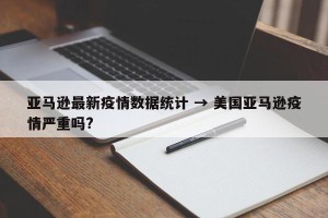 亚马逊最新疫情数据统计 → 美国亚马逊疫情严重吗?