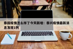 泰园疫情怎么样了今天新增：泰兴疫情最新消息发现1例