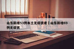 山东新增53例本土无症状者›山东新增69例无症状