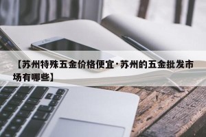 【苏州特殊五金价格便宜·苏州的五金批发市场有哪些】