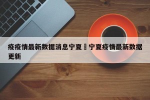 疫疫情最新数据消息宁夏›宁夏疫情最新数据更新