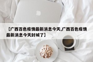 【广西百色疫情最新消息今天,广西百色疫情最新消息今天封城了】