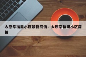 太原幸福里小区最新疫情：太原幸福里小区房价