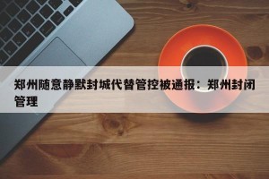 郑州随意静默封城代替管控被通报：郑州封闭管理