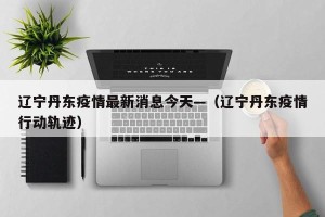 辽宁丹东疫情最新消息今天—（辽宁丹东疫情行动轨迹）