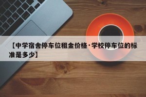 【中学宿舍停车位租金价格·学校停车位的标准是多少】