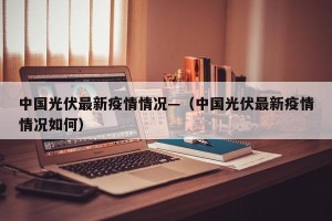 中国光伏最新疫情情况—（中国光伏最新疫情情况如何）