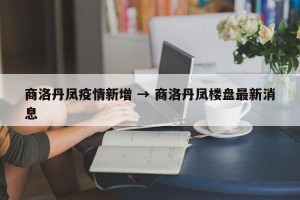 商洛丹凤疫情新增 → 商洛丹凤楼盘最新消息
