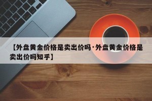 【外盘黄金价格是卖出价吗·外盘黄金价格是卖出价吗知乎】