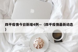 四平疫情今日新增4例—（四平疫情最新动态）
