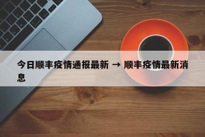 今日顺丰疫情通报最新 → 顺丰疫情最新消息