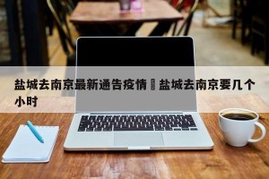 盐城去南京最新通告疫情›盐城去南京要几个小时