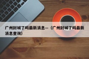 广州封城了吗最新消息—（广州封城了吗最新消息查询）