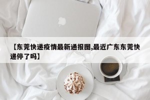 【东莞快递疫情最新通报图,最近广东东莞快递停了吗】