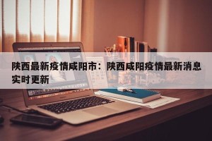 陕西最新疫情咸阳市：陕西咸阳疫情最新消息实时更新