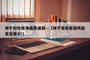 海宁封控疫情最新通报—（海宁发布疫情风险紧急提示!）