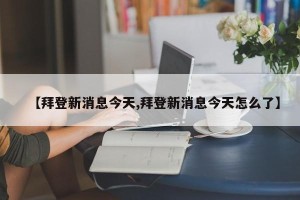 【拜登新消息今天,拜登新消息今天怎么了】