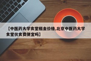 【中医药大学食堂租金价格,北京中医药大学食堂伙食费便宜吗】