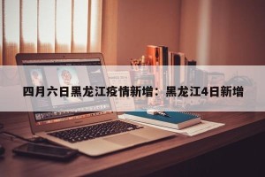 四月六日黑龙江疫情新增：黑龙江4日新增