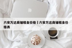 六安万达商铺租金价格›六安万达商铺租金价格表