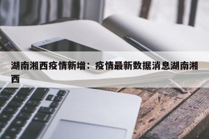 湖南湘西疫情新增：疫情最新数据消息湖南湘西