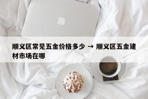 顺义区常见五金价格多少 → 顺义区五金建材市场在哪
