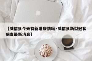 【威信县今天有新增疫情吗·威信县新型冠状病毒最新消息】