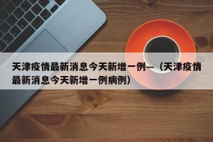 天津疫情最新消息今天新增一例—（天津疫情最新消息今天新增一例病例）
