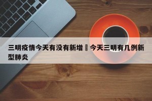 三明疫情今天有没有新增›今天三明有几例新型肺炎