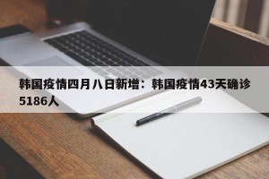 韩国疫情四月八日新增：韩国疫情43天确诊5186人