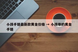 小孩手链最新款黄金价格 → 小孩带的黄金手链