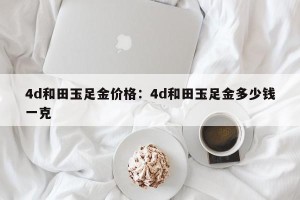4d和田玉足金价格：4d和田玉足金多少钱一克
