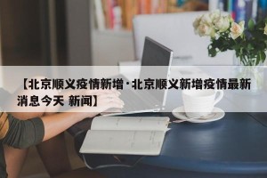 【北京顺义疫情新增·北京顺义新增疫情最新消息今天 新闻】