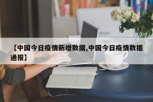 【中国今日疫情新增数据,中国今日疫情数据通报】