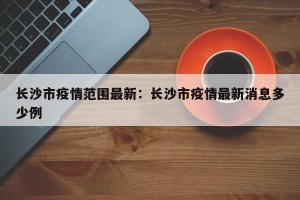 长沙市疫情范围最新：长沙市疫情最新消息多少例