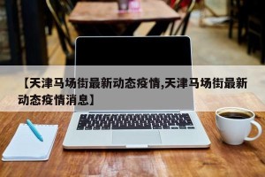 【天津马场街最新动态疫情,天津马场街最新动态疫情消息】