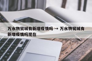 万水物贸城有新增疫情吗 → 万水物贸城有新增疫情吗现在