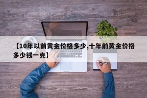 【10年以前黄金价格多少,十年前黄金价格多少钱一克】