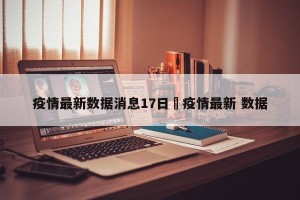 疫情最新数据消息17日›疫情最新 数据