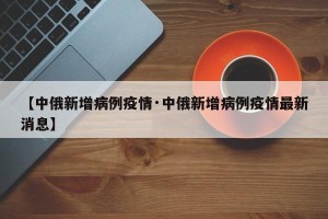 【中俄新增病例疫情·中俄新增病例疫情最新消息】