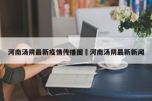 河南汤阴最新疫情传播图›河南汤阴最新新闻