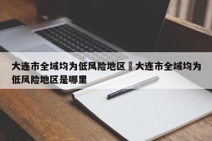 大连市全域均为低风险地区›大连市全域均为低风险地区是哪里