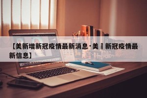 【美新增新冠疫情最新消息·美囯新冠疫情最新信息】