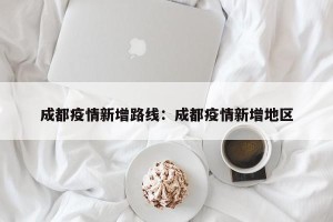 成都疫情新增路线：成都疫情新增地区