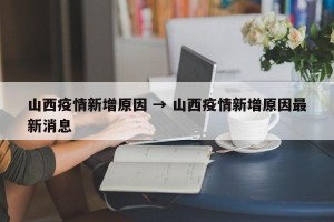 山西疫情新增原因 → 山西疫情新增原因最新消息