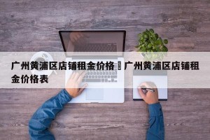广州黄浦区店铺租金价格›广州黄浦区店铺租金价格表