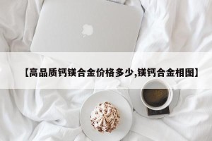 【高品质钙镁合金价格多少,镁钙合金相图】