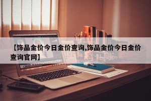 【饰品金价今日金价查询,饰品金价今日金价查询官网】