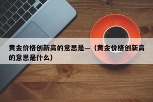 黄金价格创新高的意思是—（黄金价格创新高的意思是什么）